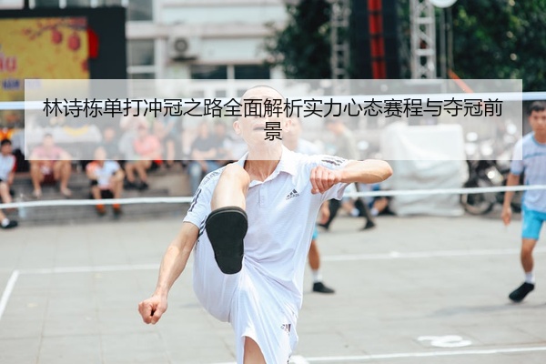 林诗栋单打冲冠之路全面解析实力心态赛程与夺冠前景