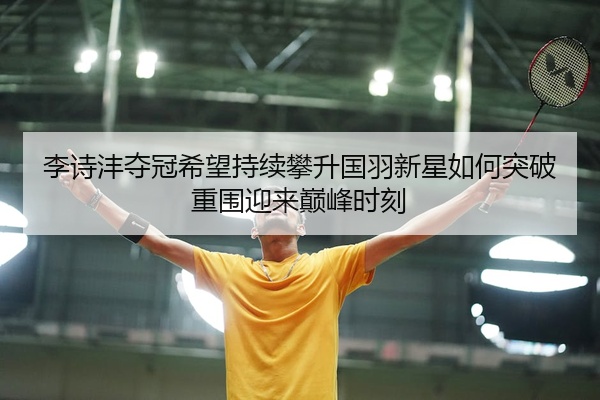 李诗沣夺冠希望持续攀升国羽新星如何突破重围迎来巅峰时刻